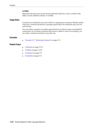 Constant 
%TYPE 
Represents the data type of a previously declared collection, cursor variable, field, 
object, record, database column, or variable. 
Usage Notes 
Constants are initialized every time a block or subprogram is entered. Whether public 
or private, constants declared in a package specification are initialized only once for 
each session. 
You can define constants of complex types that have no literal values or predefined 
constructors, by invoking a function that returns a filled-in value. For example, you 
can make a constant associative array this way. 
Examples 
■ Example 2–7, "Declaring Constants" on page 2-11 
Related Topics 
■ Collection on page 13-19 
■ Variable on page 13-121 
■ Comments on page 2-9 
■ Constants on page 2-11 
13-30 Oracle Database PL/SQL Language Reference 
 