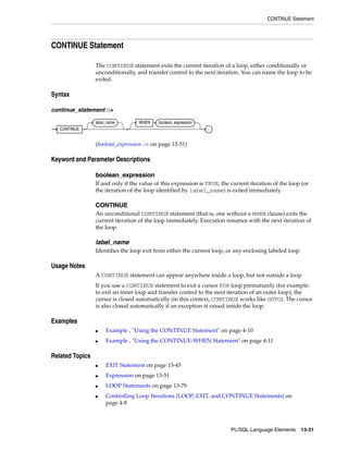 CONTINUE Statement 
PL/SQL Language Elements 13-31 
CONTINUE Statement 
The CONTINUE statement exits the current iteration of a loop, either conditionally or 
unconditionally, and transfer control to the next iteration. You can name the loop to be 
exited. 
Syntax 
continue_statement ::= 
(boolean_expression ::= on page 13-51) 
Keyword and Parameter Descriptions 
boolean_expression 
If and only if the value of this expression is TRUE, the current iteration of the loop (or 
the iteration of the loop identified by label_name) is exited immediately. 
CONTINUE 
An unconditional CONTINUE statement (tha