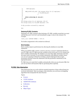 Main Features of PL/SQL 
31 FROM employees; 
32 
33 DBMS_OUTPUT.PUT_LINE ('The average salary for all employees: ' 
34 || TO_CHAR(new_sal) 
35 ); 
36 
37 adjust_salary(emp_id, new_sal); 
38 END; 
39 / 
The average salary for all employees: 6461.68 
The average salary for ST_CLERK employees: 2785 
Overview of PL/SQL 1-9 
PL/SQL procedure successfully completed. 
SQL> 
Declaring PL/SQL Constants 
Declaring a PL/SQL constant is like declaring a PL/SQL variable except that you must 
add the keyword CONSTANT and immediately assign a value to the constant. For 
example: 
credit_limit CONSTANT NUMBER := 5000.00; 
No further assignments to the constant are allowed. 
Bind Variables 
Bind variables improve performance by allowing the database to reuse SQL 
statements. 
When you embed a SQL INSERT, UPDATE, DELETE, or SELECT statement directly in 
your PL/SQL code, PL/SQL turns the variables in the WHERE and VALUES clauses into 
bind variables automatically. The database can reuse these SQL statements each time 
the same code is executed. To run similar statements with different variable values, 
you can save parsing overhead by invoking a stored subprogram that accepts 
parameters and then issues the statements with the parameters substituted in the 
appropriate places. 
PL/SQL does not create bind variables automatically when you use dynamic SQL, but 
you can use them with dynamic SQL by specifying them explicitly. 
PL/SQL Data Abstraction 
Data abstraction lets you work with the essential properties of data without being too 
involved with details. After you design a data structure, you can focus on designing 
algorithms that manipulate the data structure. 
Topics: 
■ Cursors 
■ %TYPE Attribute 
■ %ROWTYPE Attribute 
■ Collections 
■ Records 
■ Object Types 
 