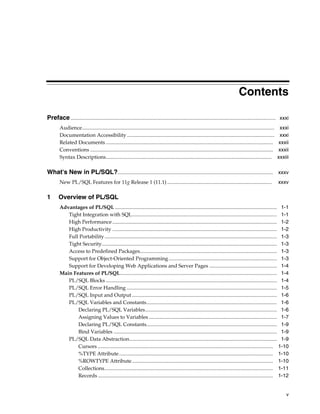 Contents 
Preface ............................................................................................................................................................. xxxi 
Audience................................................................................................................................................... xxxi 
Documentation Accessibility ................................................................................................................. xxxi 
Related Documents ................................................................................................................................ xxxii 
Conventions ............................................................................................................................................ xxxii 
Syntax Descriptions............................................................................................................................... xxxiii 
What's New in PL/SQL?....................................................................................................................... xxxv 
New PL/SQL Features for 11g Release 1 (11.1) ................................................................................ xxxv 
v 
1 Overview of PL/SQL 
Advantages of PL/SQL ............................................................................................................................ 1-1 
Tight Integration with SQL............................................................................................................... 1-1 
High Performance .............................................................................................................................. 1-2 
High Productivity .............................................................................................................................. 1-2 
Full Portability .................................................................................................................................... 1-3 
Tight Security...................................................................................................................................... 1-3 
Access to Predefined Packages......................................................................................................... 1-3 
Support for Object-Oriented Programming................................................................................... 1-3 
Support for Developing Web Applications and Server Pages .................................................... 1-4 
Main Features of PL/SQL........................................................................................................................ 1-4 
PL/SQL Blocks ................................................................................................................................... 1-4 
PL/SQL Error Handling ................................................................................................................... 1-5 
PL/SQL Input and Output ............................................................................................................... 1-6 
PL/SQL Variables and Constants.................................................................................................... 1-6 
Declaring PL/SQL Variables..................................................................................................... 1-6 
Assigning Values to Variables .................................................................................................. 1-7 
Declaring PL/SQL Constants.................................................................................................... 1-9 
Bind Variables ............................................................................................................................. 1-9 
PL/SQL Data Abstraction................................................................................................................. 1-9 
Cursors ...................................................................................................................................... 1-10 
%TYPE Attribute...................................................................................................................... 1-10 
%ROWTYPE Attribute............................................................................................................ 1-10 
Collections................................................................................................................................. 1-11 
Records ...................................................................................................................................... 1-12 
 
