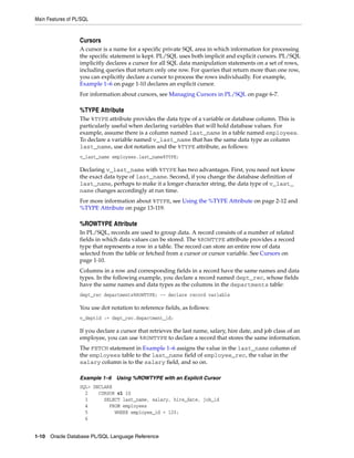 Main Features of PL/SQL 
Cursors 
A cursor is a name for a specific private SQL area in which information for processing 
the specific statement is kept. PL/SQL uses both implicit and explicit cursors. PL/SQL 
implicitly declares a cursor for all SQL data manipulation statements on a set of rows, 
including queries that return only one row. For queries that return more than one row, 
you can explicitly declare a cursor to process the rows individually. For example, 
Example 1–6 on page 1-10 declares an explicit cursor. 
For information about cursors, see Managing Cursors in PL/SQL on page 6-7. 
%TYPE Attribute 
The %TYPE attribute provides the data type of a variable or database column. This is 
particularly useful when declaring variables that will hold database values. For 
example, assume there is a column named last_name in a table named employees. 
To declare a variable named v_last_name that has the same data type as column 
last_name, use dot notation and the %TYPE attribute, as follows: 
v_last_name employees.last_name%TYPE; 
Declaring v_last_name with %TYPE has two advantages. First, you need not know 
the exact data type of last_name. Second, if you change the database definition of 
last_name, perhaps to make it a longer character string, the data type of v_last_ 
name changes accordingly at run time. 
For more information about %TYPE, see Using the %TYPE Attribute on page 2-12 and 
%TYPE Attribute on page 13-119. 
%ROWTYPE Attribute 
In PL/SQL, records are used to group data. A record consists of a number of related 
fields in which data values can be stored. The %ROWTYPE attribute provides a record 
type that represents a row in a table. The record can store an entire row of data 
selected from the table or fetched from a cursor or cursor variable. See Cursors on 
page 1-10. 
Columns in a row and corresponding fields in a record have the same names and data 
types. In the following example, you declare a record named dept_rec, whose fields 
have the same names and data types as the columns in the departments table: 
dept_rec departments%ROWTYPE; -- declare record variable 
You use dot notation to reference fields, as follows: 
v_deptid := dept_rec.department_id; 
If you declare a cursor that retrieves the last name, salary, hire date, and job class of an 
employee, you can use %ROWTYPE to declare a record that stores the same information. 
The FETCH statement in Example 1–6 assigns the value in the last_name column of 
the employees table to the last_name field of employee_rec, the value in the 
salary column is to the salary field, and so on. 
Example 1–6 Using %ROWTYPE with an Explicit Cursor 
SQL> DECLARE 
2 CURSOR c1 IS 
3 SELECT last_name, salary, hire_date, job_id 
4 FROM employees 
5 WHERE employee_id = 120; 
6 
1-10 Oracle Database PL/SQL Language Reference 
 