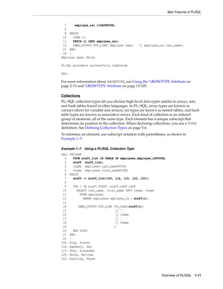 Main Features of PL/SQL 
7 employee_rec c1%ROWTYPE; 
8 
9 BEGIN 
10 OPEN c1; 
11 FETCH c1 INTO employee_rec; 
12 DBMS_OUTPUT.PUT_LINE('Employee name: ' || employee_rec.last_name); 
13 END; 
14 / 
Employee name: Weiss 
Overview of PL/SQL 1-11 
PL/SQL procedure successfully completed. 
SQL> 
For more information about %ROWTYPE, see Using the %ROWTYPE Attribute on 
page 2-15 and %ROWTYPE Attribute on page 13-105. 
Collections 
PL/SQL collection types let you declare high-level data types similar to arrays, sets, 
and hash tables found in other languages. In PL/SQL, array types are known as 
varrays (short for variable-size arrays), set types are known as nested tables, and hash 
table types are known as associative arrays. Each kind of collection is an ordered 
group of elements, all of the same type. Each element has a unique subscript that 
determines its position in the collection. When declaring collections, you use a TYPE 
definition. See Defining Collection Types on page 5-6. 
To reference an element, use subscript notation with parentheses, as shown in 
Example 1–7. 
Example 1–7 Using a PL/SQL Collection Type 
SQL> DECLARE 
2 TYPE staff_list IS TABLE OF employees.employee_id%TYPE; 
3 staff staff_list; 
4 lname employees.last_name%TYPE; 
5 fname employees.first_name%TYPE; 
6 BEGIN 
7 staff := staff_list(100, 114, 115, 120, 122); 
8 
9 FOR i IN staff.FIRST..staff.LAST LOOP 
10 SELECT last_name, first_name INTO lname, fname 
11 FROM employees 
12 WHERE employees.employee_id = staff(i); 
13 
14 DBMS_OUTPUT.PUT_LINE (TO_CHAR(staff(i)) 
15 || ': ' 
16 || lname 
17 || ', ' 
18 || fname 
19 ); 
20 END LOOP; 
21 END; 
22 / 
100: King, Steven 
114: Raphaely, Den 
115: Khoo, Alexander 
120: Weiss, Matthew 
122: Kaufling, Payam 
 