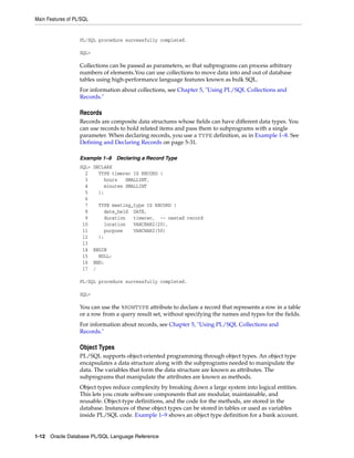 Main Features of PL/SQL 
PL/SQL procedure successfully completed. 
SQL> 
Collections can be passed as parameters, so that subprograms can process arbitrary 
numbers of elements.You can use collections to move data into and out of database 
tables using high-performance language features known as bulk SQL. 
For information about collections, see Chapter 5, "Using PL/SQL Collections and 
Records." 
Records 
Records are composite data structures whose fields can have different data types. You 
can use records to hold related items and pass them to subprograms with a single 
parameter. When declaring records, you use a TYPE definition, as in Example 1–8. See 
Defining and Declaring Records on page 5-31. 
Example 1–8 Declaring a Record Type 
SQL> DECLARE 
2 TYPE timerec IS RECORD ( 
3 hours SMALLINT, 
4 minutes SMALLINT 
5 ); 
6 
7 TYPE meeting_type IS RECORD ( 
8 date_held DATE, 
9 duration timerec, -- nested record 
10 location VARCHAR2(20), 
11 purpose VARCHAR2(50) 
12 ); 
13 
14 BEGIN 
15 NULL; 
16 END; 
17 / 
PL/SQL procedure successfully completed. 
SQL> 
You can use the %ROWTYPE attribute to declare a record that represents a row in a table 
or a row from a query result set, without specifying the names and types for the fields. 
For information about records, see Chapter 5, "Using PL/SQL Collections and 
Records." 
Object Types 
PL/SQL supports object-oriented programming through object types. An object type 
encapsulates a data structure along with the subprograms needed to manipulate the 
data. The variables that form the data structure are known as attributes. The 
subprograms that manipulate the attributes are known as methods. 
Object types reduce complexity by breaking down a large system into logical entities. 
This lets you create software components that are modular, maintainable, and 
reusable. Object-type definitions, and the code for the methods, are stored in the 
database. Instances of these object types can be stored in tables or used as variables 
inside PL/SQL code. Example 1–9 shows an object type definition for a bank account. 
1-12 Oracle Database PL/SQL Language Reference 
 
