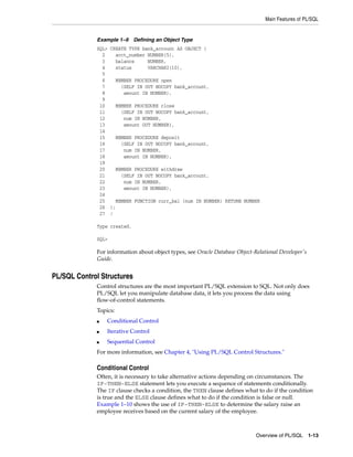Main Features of PL/SQL 
Example 1–9 Defining an Object Type 
SQL> CREATE TYPE bank_account AS OBJECT ( 
2 acct_number NUMBER(5), 
3 balance NUMBER, 
4 status VARCHAR2(10), 
5 
6 MEMBER PROCEDURE open 
7 (SELF IN OUT NOCOPY bank_account, 
8 amount IN NUMBER), 
9 
10 MEMBER PROCEDURE close 
11 (SELF IN OUT NOCOPY bank_account, 
12 num IN NUMBER, 
13 amount OUT NUMBER), 
14 
15 MEMBER PROCEDURE deposit 
16 (SELF IN OUT NOCOPY bank_account, 
17 num IN NUMBER, 
18 amount IN NUMBER), 
19 
20 MEMBER PROCEDURE withdraw 
21 (SELF IN OUT NOCOPY bank_account, 
22 num IN NUMBER, 
23 amount IN NUMBER), 
24 
25 MEMBER FUNCTION curr_bal (num IN NUMBER) RETURN NUMBER 
26 ); 
27 / 
Overview of PL/SQL 1-13 
Type created. 
SQL> 
For information about object types, see Oracle Database Object-Relational Developer's 
Guide. 
PL/SQL Control Structures 
Control structures are the most important PL/SQL extension to SQL. Not only does 
PL/SQL let you manipulate database data, it lets you process the data using 
flow-of-control statements. 
Topics: 
■ Conditional Control 
■ Iterative Control 
■ Sequential Control 
For more information, see Chapter 4, "Using PL/SQL Control Structures." 
Conditional Control 
Often, it is necessary to take alternative actions depending on circumstances. The 
IF-THEN-ELSE statement lets you execute a sequence of statements conditionally. 
The IF clause checks a condition, the THEN clause defines what to do if the condition 
is true and the ELSE clause defines what to do if the condition is false or null. 
Example 1–10 shows the use of IF-THEN-ELSE to determine the salary raise an 
employee receives based on the current salary of the employee. 
 