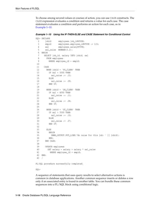 Main Features of PL/SQL 
To choose among several values or courses of action, you can use CASE constructs. The 
CASE expression evaluates a condition and returns a value for each case. The case 
statement evaluates a condition and performs an action for each case, as in 
Example 1–10. 
Example 1–10 Using the IF-THEN-ELSE and CASE Statement for Conditional Control 
SQL> DECLARE 
2 jobid employees.job_id%TYPE; 
3 empid employees.employee_id%TYPE := 115; 
4 sal employees.salary%TYPE; 
5 sal_raise NUMBER(3,2); 
6 BEGIN 
7 SELECT job_id, salary INTO jobid, sal 
8 FROM employees 
9 WHERE employee_id = empid; 
10 
11 CASE 
12 WHEN jobid = 'PU_CLERK' THEN 
13 IF sal < 3000 THEN 
14 sal_raise := .12; 
15 ELSE 
16 sal_raise := .09; 
17 END IF; 
18 
19 WHEN jobid = 'SH_CLERK' THEN 
20 IF sal < 4000 THEN 
21 sal_raise := .11; 
22 ELSE 
23 sal_raise := .08; 
24 END IF; 
25 
26 WHEN jobid = 'ST_CLERK' THEN 
27 IF sal < 3500 THEN 
28 sal_raise := .10; 
29 ELSE 
30 sal_raise := .07; 
31 END IF; 
32 
33 ELSE 
34 BEGIN 
35 DBMS_OUTPUT.PUT_LINE('No raise for this job: ' || jobid); 
36 END; 
37 END CASE; 
38 
39 UPDATE employees 
40 SET salary = salary + salary * sal_raise 
41 WHERE employee_id = empid; 
42 END; 
43 / 
PL/SQL procedure successfully completed. 
SQL> 
A sequence of statements that uses query results to select alternative actions is 
common in database applications. Another common sequence inserts or deletes a row 
only if an associated entry is found in another table. You can bundle these common 
sequences into a PL/SQL block using conditional logic. 
1-14 Oracle Database PL/SQL Language Reference 
 