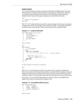 Main Features of PL/SQL 
Iterative Control 
LOOP statements let you execute a sequence of statements multiple times. You place 
the keyword LOOP before the first statement in the sequence and the keywords END 
LOOP after the last statement in the sequence. The following example shows the 
simplest kind of loop, which repeats a sequence of statements continually: 
LOOP 
-- sequence of statements 
END LOOP; 
The FOR-LOOP statement lets you specify a range of integers, then execute a sequence 
of statements once for each integer in the range. In Example 1–11 the loop inserts 100 
numbers, square roots, squares, and the sum of squares into a database table. 
Overview of PL/SQL 1-15 
Example 1–11 Using the FOR-LOOP 
SQL> CREATE TABLE sqr_root_sum ( 
2 num NUMBER, 
3 sq_root NUMBER(6,2), 
4 sqr NUMBER, 
5 sum_sqrs NUMBER 
6 ); 
Table created. 
SQL> 
SQL> DECLARE 
2 s PLS_INTEGER; 
3 BEGIN 
4 FOR i in 1..100 LOOP 
5 s := (i * (i + 1) * (2*i +1)) / 6; -- sum of squares 
6 
7 INSERT INTO sqr_root_sum 
8 VALUES (i, SQRT(i), i*i, s ); 
9 END LOOP; 
10 END; 
11 / 
PL/SQL procedure successfully completed. 
SQL> 
The WHILE-LOOP statement associates a condition with a sequence of statements. 
Before each iteration of the loop, the condition is evaluated. If the condition is true, the 
sequence of statements is executed, then control resumes at the top of the loop. If the 
condition is false or null, the loop is bypassed and control passes to the next statement. 
In Example 1–12, you find the first employee who has a salary over $15000 and is 
higher in the chain of command than employee 120. 
Example 1–12 Using WHILE-LOOP for Control 
SQL> CREATE TABLE temp ( 
2 tempid NUMBER(6), 
3 tempsal NUMBER(8,2), 
4 tempname VARCHAR2(25) 
5 ); 
Table created. 
 