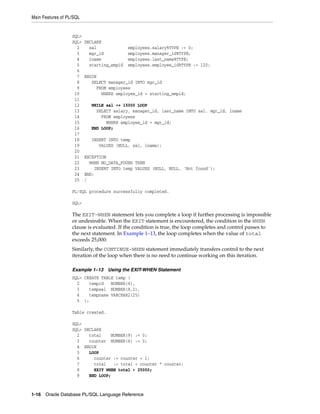 Main Features of PL/SQL 
SQL> 
SQL> DECLARE 
2 sal employees.salary%TYPE := 0; 
3 mgr_id employees.manager_id%TYPE; 
4 lname employees.last_name%TYPE; 
5 starting_empid employees.employee_id%TYPE := 120; 
6 
7 BEGIN 
8 SELECT manager_id INTO mgr_id 
9 FROM employees 
10 WHERE employee_id = starting_empid; 
11 
12 WHILE sal <= 15000 LOOP 
13 SELECT salary, manager_id, last_name INTO sal, mgr_id, lname 
14 FROM employees 
15 WHERE employee_id = mgr_id; 
16 END LOOP; 
17 
18 INSERT INTO temp 
19 VALUES (NULL, sal, lname); 
20 
21 EXCEPTION 
22 WHEN NO_DATA_FOUND THEN 
23 INSERT INTO temp VALUES (NULL, NULL, 'Not found'); 
24 END; 
25 / 
PL/SQL procedure successfully completed. 
SQL> 
The EXIT-WHEN statement lets you complete a loop if further processing is impossible 
or undesirable. When the EXIT statement is encountered, the condition in the WHEN 
clause is evaluated. If the condition is true, the loop completes and control passes to 
the next statement. In Example 1–13, the loop completes when the value of total 
exceeds 25,000: 
Similarly, the CONTINUE-WHEN statement immediately transfers control to the next 
iteration of the loop when there is no need to continue working on this iteration. 
Example 1–13 Using the EXIT-WHEN Statement 
SQL> CREATE TABLE temp ( 
2 tempid NUMBER(6), 
3 tempsal NUMBER(8,2), 
4 tempname VARCHAR2(25) 
5 ); 
Table created. 
SQL> 
SQL> DECLARE 
2 total NUMBER(9) := 0; 
3 counter NUMBER(6) := 0; 
4 BEGIN 
5 LOOP 
6 counter := counter + 1; 
7 total := total + counter * counter; 
8 EXIT WHEN total > 25000; 
9 END LOOP; 
1-16 Oracle Database PL/SQL Language Reference 
 