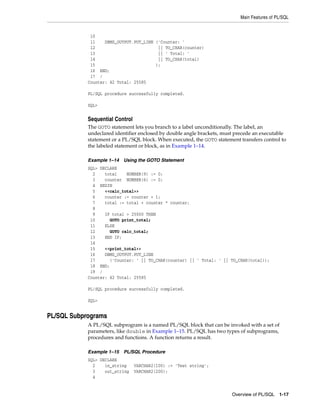 Main Features of PL/SQL 
Overview of PL/SQL 1-17 
10 
11 DBMS_OUTPUT.PUT_LINE ('Counter: ' 
12 || TO_CHAR(counter) 
13 || ' Total: ' 
14 || TO_CHAR(total) 
15 ); 
16 END; 
17 / 
Counter: 42 Total: 25585 
PL/SQL procedure successfully completed. 
SQL> 
Sequential Control 
The GOTO statement lets you branch to a label unconditionally. The label, an 
undeclared identifier enclosed by double angle brackets, must precede an executable 
statement or a PL/SQL block. When executed, the GOTO statement transfers control to 
the labeled statement or block, as in Example 1–14. 
Example 1–14 Using the GOTO Statement 
SQL> DECLARE 
2 total NUMBER(9) := 0; 
3 counter NUMBER(6) := 0; 
4 BEGIN 
5 <<calc_total>> 
6 counter := counter + 1; 
7 total := total + counter * counter; 
8 
9 IF total > 25000 THEN 
10 GOTO print_total; 
11 ELSE 
12 GOTO calc_total; 
13 END IF; 
14 
15 <<print_total>> 
16 DBMS_OUTPUT.PUT_LINE 
17 ('Counter: ' || TO_CHAR(counter) || ' Total: ' || TO_CHAR(total)); 
18 END; 
19 / 
Counter: 42 Total: 25585 
PL/SQL procedure successfully completed. 
SQL> 
PL/SQL Subprograms 
A PL/SQL subprogram is a named PL/SQL block that can be invoked with a set of 
parameters, like double in Example 1–15. PL/SQL has two types of subprograms, 
procedures and functions. A function returns a result. 
Example 1–15 PL/SQL Procedure 
SQL> DECLARE 
2 in_string VARCHAR2(100) := 'Test string'; 
3 out_string VARCHAR2(200); 
4 
 
