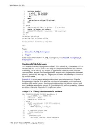 Main Features of PL/SQL 
5 PROCEDURE double ( 
6 original IN VARCHAR2, 
7 new_string OUT VARCHAR2 
8 ) AS 
9 BEGIN 
10 new_string := original || original; 
11 END; 
12 
13 BEGIN 
14 DBMS_OUTPUT.PUT_LINE ('in_string: ' || in_string); 
15 double (in_string, out_string); 
16 DBMS_OUTPUT.PUT_LINE ('out_string: ' || out_string); 
17 END; 
18 / 
in_string: Test string 
out_string: Test stringTest string 
PL/SQL procedure successfully completed. 
SQL> 
Topics: 
■ Standalone PL/SQL Subprograms 
■ Triggers 
For more information about PL/SQL subprograms, see Chapter 8, "Using PL/SQL 
Subprograms." 
Standalone PL/SQL Subprograms 
You create standalone subprograms at schema level with the SQL statements CREATE 
PROCEDURE and CREATE FUNCTION. They are compiled and stored in the database, 
where they can be used by any number of applications connected to the database. 
When invoked, they are loaded and processed immediately. Subprograms use shared 
memory, so that only one copy of a subprogram is loaded into memory for execution 
by multiple users. 
Example 1–16 creates a standalone procedure that accepts an employee ID and a 
bonus amount, uses the ID to select the employee's commission percentage from a 
database table and to convert the commission percentage to a decimal amount, and 
then checks the commission amount. If the commission is null, the procedure raises an 
exception; otherwise, it updates the employee's salary. 
Example 1–16 Creating a Standalone PL/SQL Procedure 
SQL> CREATE OR REPLACE PROCEDURE award_bonus ( 
2 emp_id NUMBER, bonus NUMBER) AS 
3 commission REAL; 
4 comm_missing EXCEPTION; 
5 BEGIN 
6 SELECT commission_pct / 100 INTO commission 
7 FROM employees 
8 WHERE employee_id = emp_id; 
9 
10 IF commission IS NULL THEN 
11 RAISE comm_missing; 
12 ELSE 
13 UPDATE employees 
14 SET salary = salary + bonus*commission 
1-18 Oracle Database PL/SQL Language Reference 
 