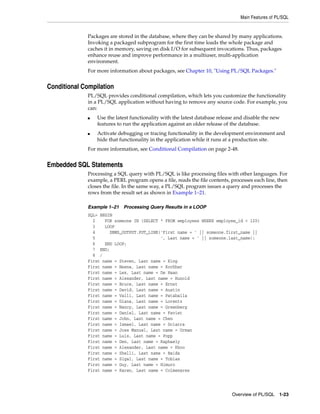 Main Features of PL/SQL 
Packages are stored in the database, where they can be shared by many applications. 
Invoking a packaged subprogram for the first time loads the whole package and 
caches it in memory, saving on disk I/O for subsequent invocations. Thus, packages 
enhance reuse and improve performance in a multiuser, multi-application 
environment. 
For more information about packages, see Chapter 10, "Using PL/SQL Packages." 
Overview of PL/SQL 1-23 
Conditional Compilation 
PL/SQL provides conditional compilation, which lets you customize the functionality 
in a PL/SQL application without having to remove any source code. For example, you 
can: 
■ Use the latest functionality with the latest database release and disable the new 
features to run the application against an older release of the database. 
■ Activate debugging or tracing functionality in the development environment and 
hide that functionality in the application while it runs at a production site. 
For more information, see Conditional Compilation on page 2-48. 
Embedded SQL Statements 
Processing a SQL query with PL/SQL is like processing files with other languages. For 
example, a PERL program opens a file, reads the file contents, processes each line, then 
closes the file. In the same way, a PL/SQL program issues a query and processes the 
rows from the result set as shown in Example 1–21. 
Example 1–21 Processing Query Results in a LOOP 
SQL> BEGIN 
2 FOR someone IN (SELECT * FROM employees WHERE employee_id < 120) 
3 LOOP 
4 DBMS_OUTPUT.PUT_LINE('First name = ' || someone.first_name || 
5 ', Last name = ' || someone.last_name); 
6 END LOOP; 
7 END; 
8 / 
First name = Steven, Last name = King 
First name = Neena, Last name = Kochhar 
First name = Lex, Last name = De Haan 
First name = Alexander, Last name = Hunold 
First name = Bruce, Last name = Ernst 
First name = David, Last name = Austin 
First name = Valli, Last name = Pataballa 
First name = Diana, Last name = Lorentz 
First name = Nancy, Last name = Greenberg 
First name = Daniel, Last name = Faviet 
First name = John, Last name = Chen 
First name = Ismael, Last name = Sciarra 
First name = Jose Manuel, Last name = Urman 
First name = Luis, Last name = Popp 
First name = Den, Last name = Raphaely 
First name = Alexander, Last name = Khoo 
First name = Shelli, Last name = Baida 
First name = Sigal, Last name = Tobias 
First name = Guy, Last name = Himuro 
First name = Karen, Last name = Colmenares 
 