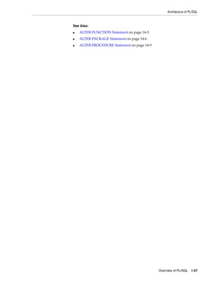Architecture of PL/SQL 
Overview of PL/SQL 1-27 
See Also: 
■ ALTER FUNCTION Statement on page 14-3 
■ ALTER PACKAGE Statement on page 14-6 
■ ALTER PROCEDURE Statement on page 14-9 
 
