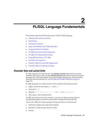 2 
2 PL/SQL Language Fundamentals 
This chapter explains the following aspects of the PL/SQL language: 
PL/SQL Language Fundamentals 2-1 
■ Character Sets and Lexical Units 
■ Declarations 
■ Naming Conventions 
■ Scope and Visibility of PL/SQL Identifiers 
■ Assigning Values to Variables 
■ PL/SQL Expressions and Comparisons 
■ PL/SQL Error-Reporting Functions 
■ Using SQL Functions in PL/SQL 
■ Conditional Compilation 
■ Using PL/SQL to Create Web Applications 
■ Using PL/SQL to Create Server Pages 
Character Sets and Lexical Units 
PL/SQL supports two character sets: the database character set, which is used for 
identifiers and source code, and the national character set, which is used for national 
language data. This topic applies only to the database character set. For information 
about the national character set, see NCHAR and NVARCHAR2 Data Types on 
page 3-12. 
PL/SQL programs are written as lines of text using the following characters: 
■ Upper- and lower-case letters A .. Z and a .. z 
■ Numerals 0 .. 9 
■ Symbols ( ) + - * / < > = ! ~ ^ ; : . ' @ % , " # $ & _ | { } ? [ ] 
■ Tabs, spaces, and carriage returns 
PL/SQL keywords are not case-sensitive, so lower-case letters are equivalent to 
corresponding upper-case letters except within string and character literals. 
A line of PL/SQL text contains groups of characters known as lexical units: 
■ Delimiters (simple and compound symbols) 
■ Identifiers, which include reserved words 
■ Literals 
 