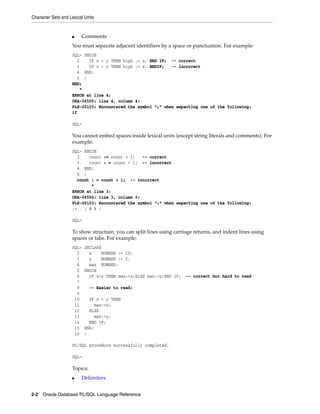 Character Sets and Lexical Units 
■ Comments 
You must separate adjacent identifiers by a space or punctuation. For example: 
SQL> BEGIN 
2 IF x > y THEN high := x; END IF; -- correct 
3 IF x > y THEN high := x; ENDIF; -- incorrect 
4 END; 
5 / 
END; 
* 
ERROR at line 4: 
ORA-06550: line 4, column 4: 
PLS-00103: Encountered the symbol ";" when expecting one of the following: 
if 
SQL> 
You cannot embed spaces inside lexical units (except string literals and comments). For 
example: 
SQL> BEGIN 
2 count := count + 1; -- correct 
3 count : = count + 1; -- incorrect 
4 END; 
5 / 
count : = count + 1; -- incorrect 
* 
ERROR at line 3: 
ORA-06550: line 3, column 9: 
PLS-00103: Encountered the symbol ":" when expecting one of the following: 
:= . ( @ % ; 
SQL> 
To show structure, you can split lines using carriage returns, and indent lines using 
spaces or tabs. For example: 
SQL> DECLARE 
2 x NUMBER := 10; 
3 y NUMBER := 5; 
4 max NUMBER; 
5 BEGIN 
6 IF x>y THEN max:=x;ELSE max:=y;END IF; -- correct but hard to read 
7 
8 -- Easier to read: 
9 
10 IF x > y THEN 
11 max:=x; 
12 ELSE 
13 max:=y; 
14 END IF; 
15 END; 
16 / 
PL/SQL procedure successfully completed. 
SQL> 
Topics: 
■ Delimiters 
2-2 Oracle Database PL/SQL Language Reference 
 