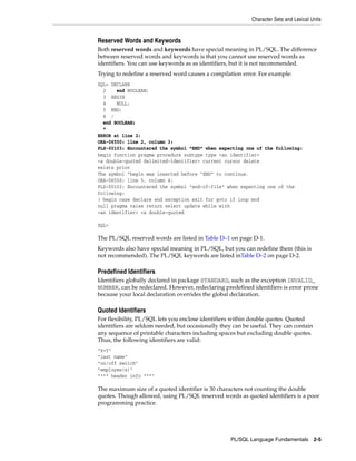 Character Sets and Lexical Units 
Reserved Words and Keywords 
Both reserved words and keywords have special meaning in PL/SQL. The difference 
between reserved words and keywords is that you cannot use reserved words as 
identifiers. You can use keywords as as identifiers, but it is not recommended. 
Trying to redefine a reserved word causes a compilation error. For example: 
SQL> DECLARE 
2 end BOOLEAN; 
3 BEGIN 
4 NULL; 
5 END; 
6 / 
end BOOLEAN; 
* 
ERROR at line 2: 
ORA-06550: line 2, column 3: 
PLS-00103: Encountered the symbol "END" when expecting one of the following: 
begin function pragma procedure subtype type <an identifier> 
<a double-quoted delimited-identifier> current cursor delete 
exists prior 
The symbol "begin was inserted before "END" to continue. 
ORA-06550: line 5, column 4: 
PLS-00103: Encountered the symbol "end-of-file" when expecting one of the 
following: 
( begin case declare end exception exit for goto if loop mod 
null pragma raise return select update while with 
<an identifier> <a double-quoted 
SQL> 
The PL/SQL reserved words are listed in Table D–1 on page D-1. 
Keywords also have special meaning in PL/SQL, but you can redefine them (this is 
not recommended). The PL/SQL keywords are listed inTable D–2 on page D-2. 
Predefined Identifiers 
Identifiers globally declared in package STANDARD, such as the exception INVALID_ 
NUMBER, can be redeclared. However, redeclaring predefined identifiers is error prone 
because your local declaration overrides the global declaration. 
Quoted Identifiers 
For flexibility, PL/SQL lets you enclose identifiers within double quotes. Quoted 
identifiers are seldom needed, but occasionally they can be useful. They can contain 
any sequence of printable characters including spaces but excluding double quotes. 
Thus, the following identifiers are valid: 
"X+Y" 
"last name" 
"on/off switch" 
"employee(s)" 
"*** header info ***" 
The maximum size of a quoted identifier is 30 characters not counting the double 
quotes. Though allowed, using PL/SQL reserved words as quoted identifiers is a poor 
programming practice. 
PL/SQL Language Fundamentals 2-5 
 