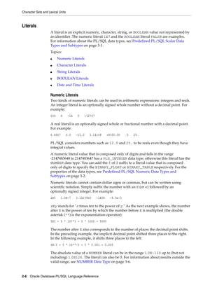 Character Sets and Lexical Units 
Literals 
A literal is an explicit numeric, character, string, or BOOLEAN value not represented by 
an identifier. The numeric literal 147 and the BOOLEAN literal FALSE are examples. 
For information about the PL/SQL data types, see Predefined PL/SQL Scalar Data 
Types and Subtypes on page 3-1. 
Topics: 
■ Numeric Literals 
■ Character Literals 
■ String Literals 
■ BOOLEAN Literals 
■ Date and Time Literals 
Numeric Literals 
Two kinds of numeric literals can be used in arithmetic expressions: integers and reals. 
An integer literal is an optionally signed whole number without a decimal point. For 
example: 
030 6 -14 0 +32767 
A real literal is an optionally signed whole or fractional number with a decimal point. 
For example: 
6.6667 0.0 -12.0 3.14159 +8300.00 .5 25. 
PL/SQL considers numbers such as 12.0 and 25. to be reals even though they have 
integral values. 
A numeric literal value that is composed only of digits and falls in the range 
-2147483648 to 2147483647 has a PLS_INTEGER data type; otherwise this literal has the 
NUMBER data type. You can add the f of d suffix to a literal value that is composed 
only of digits to specify the BINARY_FLOAT or BINARY_TABLE respectively. For the 
properties of the data types, see Predefined PL/SQL Numeric Data Types and 
Subtypes on page 3-2. 
Numeric literals cannot contain dollar signs or commas, but can be written using 
scientific notation. Simply suffix the number with an E (or e) followed by an 
optionally signed integer. For example: 
2E5 1.0E-7 3.14159e0 -1E38 -9.5e-3 
xEy stands for "x times ten to the power of y." As the next example shows, the number 
after E is the power of ten by which the number before E is multiplied (the double 
asterisk (**) is the exponentiation operator): 
5E3 = 5 * 10**3 = 5 * 1000 = 5000 
The number after E also corresponds to the number of places the decimal point shifts. 
In the preceding example, the implicit decimal point shifted three places to the right. 
In the following example, it shifts three places to the left: 
5E-3 = 5 * 10**-3 = 5 * 0.001 = 0.005 
The absolute value of a NUMBER literal can be in the range 1.0E-130 up to (but not 
including) 1.0E126. The literal can also be 0. For information about results outside the 
valid range, see NUMBER Data Type on page 3-6. 
2-6 Oracle Database PL/SQL Language Reference 
 