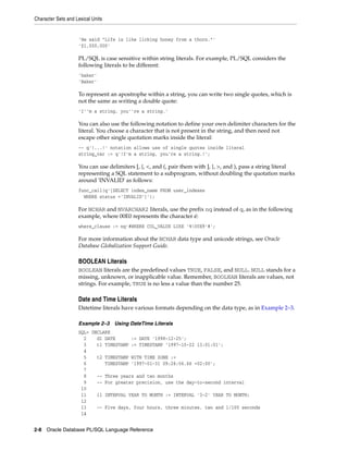 Character Sets and Lexical Units 
'He said "Life is like licking honey from a thorn."' 
'$1,000,000' 
PL/SQL is case sensitive within string literals. For example, PL/SQL considers the 
following literals to be different: 
'baker' 
'Baker' 
To represent an apostrophe within a string, you can write two single quotes, which is 
not the same as writing a double quote: 
'I''m a string, you''re a string.' 
You can also use the following notation to define your own delimiter characters for the 
literal. You choose a character that is not present in the string, and then need not 
escape other single quotation marks inside the literal: 
-- q'!...!' notation allows use of single quotes inside literal 
string_var := q'!I'm a string, you're a string.!'; 
You can use delimiters [, {, <, and (, pair them with ], }, >, and ), pass a string literal 
representing a SQL statement to a subprogram, without doubling the quotation marks 
around 'INVALID' as follows: 
func_call(q'[SELECT index_name FROM user_indexes 
WHERE status ='INVALID']'); 
For NCHAR and NVARCHAR2 literals, use the prefix nq instead of q, as in the following 
example, where 00E0 represents the character é: 
where_clause := nq'#WHERE COL_VALUE LIKE '%00E9'#'; 
For more information about the NCHAR data type and unicode strings, see Oracle 
Database Globalization Support Guide. 
BOOLEAN Literals 
BOOLEAN literals are the predefined values TRUE, FALSE, and NULL. NULL stands for a 
missing, unknown, or inapplicable value. Remember, BOOLEAN literals are values, not 
strings. For example, TRUE is no less a value than the number 25. 
Date and Time Literals 
Datetime literals have various formats depending on the data type, as in Example 2–3. 
Example 2–3 Using DateTime Literals 
SQL> DECLARE 
2 d1 DATE := DATE '1998-12-25'; 
3 t1 TIMESTAMP := TIMESTAMP '1997-10-22 13:01:01'; 
4 
5 t2 TIMESTAMP WITH TIME ZONE := 
6 TIMESTAMP '1997-01-31 09:26:56.66 +02:00'; 
7 
8 -- Three years and two months 
9 -- For greater precision, use the day-to-second interval 
10 
11 i1 INTERVAL YEAR TO MONTH := INTERVAL '3-2' YEAR TO MONTH; 
12 
13 -- Five days, four hours, three minutes, two and 1/100 seconds 
14 
2-8 Oracle Database PL/SQL Language Reference 
 