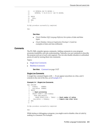 Character Sets and Lexical Units 
■ Oracle Database SQL Language Reference for syntax of date and time 
■ Oracle Database Advanced Application Developer's Guide for 
PL/SQL Language Fundamentals 2-9 
15 i2 INTERVAL DAY TO SECOND := 
16 INTERVAL '5 04:03:02.01' DAY TO SECOND; 
17 
18 BEGIN 
19 NULL; 
20 END; 
21 / 
PL/SQL procedure successfully completed. 
SQL> 
Comments 
See Also: 
types 
examples of date and time arithmetic 
The PL/SQL compiler ignores comments. Adding comments to your program 
promotes readability and aids understanding. Typically, you use comments to describe 
the purpose and use of each code segment. You can also disable obsolete or unfinished 
pieces of code by turning them into comments. 
Topics: 
■ Single-Line Comments 
■ Multiline Comments 
See Also: Comment on page 13-27 
Single-Line Comments 
A single-line comment begins with --. It can appear anywhere on a line, and it 
extends to the end of the line, as in Example 2–4. 
Example 2–4 Single-Line Comments 
SQL> DECLARE 
2 howmany NUMBER; 
3 num_tables NUMBER; 
4 BEGIN 
5 -- Begin processing 
6 SELECT COUNT(*) INTO howmany 
7 FROM USER_OBJECTS 
8 WHERE OBJECT_TYPE = 'TABLE'; -- Check number of tables 
9 num_tables := howmany; -- Compute some other value 
10 END; 
11 / 
PL/SQL procedure successfully completed. 
SQL> 
While testing or debugging a program, you might want to disable a line of code by 
making it a comment. For example: 
 