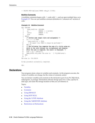 Declarations 
-- DELETE FROM employees WHERE comm_pct IS NULL 
Multiline Comments 
A multiline comments begins with /*, ends with */, and can span multiple lines, as in 
Example 2–5. You can use multiline comment delimiters to "comment out" sections of 
code. 
Example 2–5 Multiline Comment 
SQL> DECLARE 
2 some_condition BOOLEAN; 
3 pi NUMBER := 3.1415926; 
4 radius NUMBER := 15; 
5 area NUMBER; 
6 BEGIN 
7 /* Perform some simple tests and assignments */ 
8 IF 2 + 2 = 4 THEN 
9 some_condition := TRUE; 
10 /* We expect this THEN to always be performed */ 
11 END IF; 
12 /* The following line computes the area of a circle using pi, 
13 which is the ratio between the circumference and diameter. 
14 After the area is computed, the result is displayed. */ 
15 area := pi * radius**2; 
16 DBMS_OUTPUT.PUT_LINE('The area is: ' || TO_CHAR(area)); 
17 END; 
18 / 
The area is: 706.858335 
PL/SQL procedure successfully completed. 
SQL> 
Declarations 
Your program stores values in variables and constants. As the program executes, the 
values of variables can change, but the values of constants cannot. 
You can declare variables and constants in the declarative part of any PL/SQL block, 
subprogram, or package. Declarations allocate storage space for a value, specify its 
data type, and name the storage location so that you can reference it. 
Topics: 
■ Variables 
■ Constants 
■ Using DEFAULT 
■ Using NOT NULL 
■ Using the %TYPE Attribute 
■ Using the %ROWTYPE Attribute 
■ Restrictions on Declarations 
2-10 Oracle Database PL/SQL Language Reference 
 