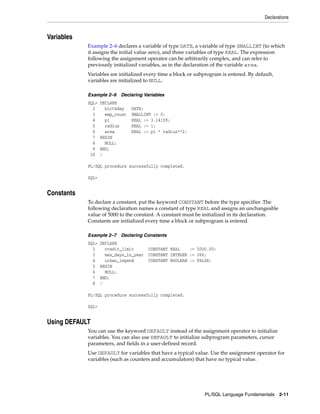 Declarations 
PL/SQL Language Fundamentals 2-11 
Variables 
Example 2–6 declares a variable of type DATE, a variable of type SMALLINT (to which 
it assigns the initial value zero), and three variables of type REAL. The expression 
following the assignment operator can be arbitrarily complex, and can refer to 
previously initialized variables, as in the declaration of the variable area. 
Variables are initialized every time a block or subprogram is entered. By default, 
variables are initialized to NULL. 
Example 2–6 Declaring Variables 
SQL> DECLARE 
2 birthday DATE; 
3 emp_count SMALLINT := 0; 
4 pi REAL := 3.14159; 
5 radius REAL := 1; 
6 area REAL := pi * radius**2; 
7 BEGIN 
8 NULL; 
9 END; 
10 / 
PL/SQL procedure successfully completed. 
SQL> 
Constants 
To declare a constant, put the keyword CONSTANT before the type specifier. The 
following declaration names a constant of type REAL and assigns an unchangeable 
value of 5000 to the constant. A constant must be initialized in its declaration. 
Constants are initialized every time a block or subprogram is entered. 
Example 2–7 Declaring Constants 
SQL> DECLARE 
2 credit_limit CONSTANT REAL := 5000.00; 
3 max_days_in_year CONSTANT INTEGER := 366; 
4 urban_legend CONSTANT BOOLEAN := FALSE; 
5 BEGIN 
6 NULL; 
7 END; 
8 / 
PL/SQL procedure successfully completed. 
SQL> 
Using DEFAULT 
You can use the keyword DEFAULT instead of the assignment operator to initialize 
variables. You can also use DEFAULT to initialize subprogram parameters, cursor 
parameters, and fields in a user-defined record. 
Use DEFAULT for variables that have a typical value. Use the assignment operator for 
variables (such as counters and accumulators) that have no typical value. 
 