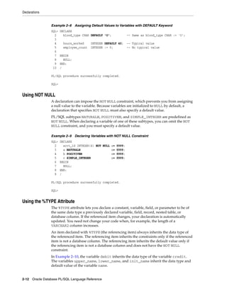 Declarations 
Example 2–8 Assigning Default Values to Variables with DEFAULT Keyword 
SQL> DECLARE 
2 blood_type CHAR DEFAULT 'O'; -- Same as blood_type CHAR := 'O'; 
3 
4 hours_worked INTEGER DEFAULT 40; -- Typical value 
5 employee_count INTEGER := 0; -- No typical value 
6 
7 BEGIN 
8 NULL; 
9 END; 
10 / 
PL/SQL procedure successfully completed. 
SQL> 
Using NOT NULL 
A declaration can impose the NOT NULL constraint, which prevents you from assigning 
a null value to the variable. Because variables are initialized to NULL by default, a 
declaration that specifies NOT NULL must also specify a default value. 
PL/SQL subtypes NATURALN, POSITIVEN, and SIMPLE_INTEGER are predefined as 
NOT NULL. When declaring a variable of one of these subtypes, you can omit the NOT 
NULL constraint, and you must specify a default value. 
Example 2–9 Declaring Variables with NOT NULL Constraint 
SQL> DECLARE 
2 acct_id INTEGER(4) NOT NULL := 9999; 
3 a NATURALN := 9999; 
4 b POSITIVEN := 9999; 
5 c SIMPLE_INTEGER := 9999; 
6 BEGIN 
7 NULL; 
8 END; 
9 / 
PL/SQL procedure successfully completed. 
SQL> 
Using the %TYPE Attribute 
The %TYPE attribute lets you declare a constant, variable, field, or parameter to be of 
the same data type a previously declared variable, field, record, nested table, or 
database column. If the referenced item changes, your declaration is automatically 
updated. You need not change your code when, for example, the length of a 
VARCHAR2 column increases. 
An item declared with %TYPE (the referencing item) always inherits the data type of 
the referenced item. The referencing item inherits the constraints only if the referenced 
item is not a database column. The referencing item inherits the default value only if 
the referencing item is not a database column and does not have the NOT NULL 
constraint. 
In Example 2–10, the variable debit inherits the data type of the variable credit. 
The variables upper_name, lower_name, and init_name inherit the data type and 
default value of the variable name. 
2-12 Oracle Database PL/SQL Language Reference 
 