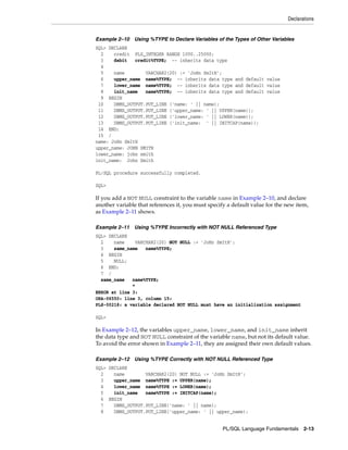 Declarations 
Example 2–10 Using %TYPE to Declare Variables of the Types of Other Variables 
SQL> DECLARE 
2 credit PLS_INTEGER RANGE 1000..25000; 
3 debit credit%TYPE; -- inherits data type 
4 
5 name VARCHAR2(20) := 'JoHn SmItH'; 
6 upper_name name%TYPE; -- inherits data type and default value 
7 lower_name name%TYPE; -- inherits data type and default value 
8 init_name name%TYPE; -- inherits data type and default value 
9 BEGIN 
10 DBMS_OUTPUT.PUT_LINE ('name: ' || name); 
11 DBMS_OUTPUT.PUT_LINE ('upper_name: ' || UPPER(name)); 
12 DBMS_OUTPUT.PUT_LINE ('lower_name: ' || LOWER(name)); 
13 DBMS_OUTPUT.PUT_LINE ('init_name: ' || INITCAP(name)); 
14 END; 
15 / 
name: JoHn SmItH 
upper_name: JOHN SMITH 
lower_name: john smith 
init_name: John Smith 
PL/SQL Language Fundamentals 2-13 
PL/SQL procedure successfully completed. 
SQL> 
If you add a NOT NULL constraint to the variable name in Example 2–10, and declare 
another variable that references it, you must specify a default value for the new item, 
as Example 2–11 shows. 
Example 2–11 Using %TYPE Incorrectly with NOT NULL Referenced Type 
SQL> DECLARE 
2 name VARCHAR2(20) NOT NULL := 'JoHn SmItH'; 
3 same_name name%TYPE; 
4 BEGIN 
5 NULL; 
6 END; 
7 / 
same_name name%TYPE; 
* 
ERROR at line 3: 
ORA-06550: line 3, column 15: 
PLS-00218: a variable declared NOT NULL must have an initialization assignment 
SQL> 
In Example 2–12, the variables upper_name, lower_name, and init_name inherit 
the data type and NOT NULL constraint of the variable name, but not its default value. 
To avoid the error shown in Example 2–11, they are assigned their own default values. 
Example 2–12 Using %TYPE Correctly with NOT NULL Referenced Type 
SQL> DECLARE 
2 name VARCHAR2(20) NOT NULL := 'JoHn SmItH'; 
3 upper_name name%TYPE := UPPER(name); 
4 lower_name name%TYPE := LOWER(name); 
5 init_name name%TYPE := INITCAP(name); 
6 BEGIN 
7 DBMS_OUTPUT.PUT_LINE('name: ' || name); 
8 DBMS_OUTPUT.PUT_LINE('upper_name: ' || upper_name); 
 