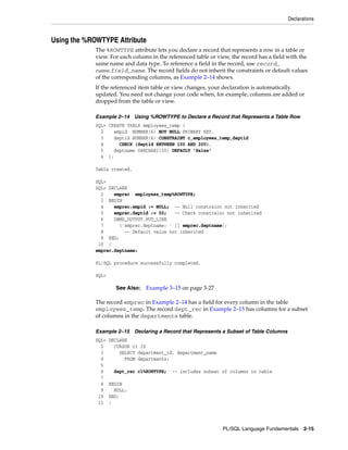 Declarations 
PL/SQL Language Fundamentals 2-15 
Using the %ROWTYPE Attribute 
The %ROWTYPE attribute lets you declare a record that represents a row in a table or 
view. For each column in the referenced table or view, the record has a field with the 
same name and data type. To reference a field in the record, use record_ 
name.field_name. The record fields do not inherit the constraints or default values 
of the corresponding columns, as Example 2–14 shows. 
If the referenced item table or view changes, your declaration is automatically 
updated. You need not change your code when, for example, columns are added or 
dropped from the table or view. 
Example 2–14 Using %ROWTYPE to Declare a Record that Represents a Table Row 
SQL> CREATE TABLE employees_temp ( 
2 empid NUMBER(6) NOT NULL PRIMARY KEY, 
3 deptid NUMBER(6) CONSTRAINT c_employees_temp_deptid 
4 CHECK (deptid BETWEEN 100 AND 200), 
5 deptname VARCHAR2(30) DEFAULT 'Sales' 
6 ); 
Table created. 
SQL> 
SQL> DECLARE 
2 emprec employees_temp%ROWTYPE; 
3 BEGIN 
4 emprec.empid := NULL; -- Null constraint not inherited 
5 emprec.deptid := 50; -- Check constraint not inherited 
6 DBMS_OUTPUT.PUT_LINE 
7 ('emprec.deptname: ' || emprec.deptname); 
8 -- Default value not inherited 
9 END; 
10 / 
emprec.deptname: 
PL/SQL procedure successfully completed. 
SQL> 
See Also: Example 3–15 on page 3-27 
The record emprec in Example 2–14 has a field for every column in the table 
employees_temp. The record dept_rec in Example 2–15 has columns for a subset 
of columns in the departments table. 
Example 2–15 Declaring a Record that Represents a Subset of Table Columns 
SQL> DECLARE 
2 CURSOR c1 IS 
3 SELECT department_id, department_name 
4 FROM departments; 
5 
6 dept_rec c1%ROWTYPE; -- includes subset of columns in table 
7 
8 BEGIN 
9 NULL; 
10 END; 
11 / 
 