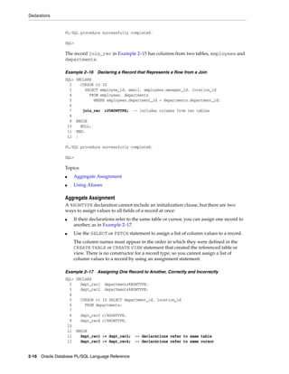 Declarations 
PL/SQL procedure successfully completed. 
SQL> 
The record join_rec in Example 2–15 has columns from two tables, employees and 
departments. 
Example 2–16 Declaring a Record that Represents a Row from a Join 
SQL> DECLARE 
2 CURSOR c2 IS 
3 SELECT employee_id, email, employees.manager_id, location_id 
4 FROM employees, departments 
5 WHERE employees.department_id = departments.department_id; 
6 
7 join_rec c2%ROWTYPE; -- includes columns from two tables 
8 
9 BEGIN 
10 NULL; 
11 END; 
12 / 
PL/SQL procedure successfully completed. 
SQL> 
Topics: 
■ Aggregate Assignment 
■ Using Aliases 
Aggregate Assignment 
A %ROWTYPE declaration cannot include an initialization clause, but there are two 
ways to assign values to all fields of a record at once: 
■ If their declarations refer to the same table or cursor, you can assign one record to 
another, as in Example 2–17. 
■ Use the SELECT or FETCH statement to assign a list of column values to a record. 
The column names must appear in the order in which they were defined in the 
CREATE TABLE or CREATE VIEW statement that created the referenced table or 
view. There is no constructor for a record type, so you cannot assign a list of 
column values to a record by using an assignment statement. 
Example 2–17 Assigning One Record to Another, Correctly and Incorrectly 
SQL> DECLARE 
2 dept_rec1 departments%ROWTYPE; 
3 dept_rec2 departments%ROWTYPE; 
4 
5 CURSOR c1 IS SELECT department_id, location_id 
6 FROM departments; 
7 
8 dept_rec3 c1%ROWTYPE; 
9 dept_rec4 c1%ROWTYPE; 
10 
11 BEGIN 
12 dept_rec1 := dept_rec2; -- declarations refer to same table 
13 dept_rec3 := dept_rec4; -- declarations refer to same cursor 
2-16 Oracle Database PL/SQL Language Reference 
 