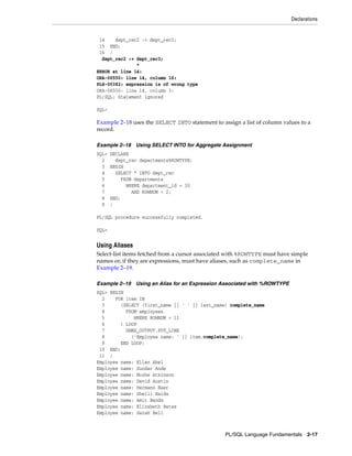 Declarations 
PL/SQL Language Fundamentals 2-17 
14 dept_rec2 := dept_rec3; 
15 END; 
16 / 
dept_rec2 := dept_rec3; 
* 
ERROR at line 14: 
ORA-06550: line 14, column 16: 
PLS-00382: expression is of wrong type 
ORA-06550: line 14, column 3: 
PL/SQL: Statement ignored 
SQL> 
Example 2–18 uses the SELECT INTO statement to assign a list of column values to a 
record. 
Example 2–18 Using SELECT INTO for Aggregate Assignment 
SQL> DECLARE 
2 dept_rec departments%ROWTYPE; 
3 BEGIN 
4 SELECT * INTO dept_rec 
5 FROM departments 
6 WHERE department_id = 30 
7 AND ROWNUM < 2; 
8 END; 
9 / 
PL/SQL procedure successfully completed. 
SQL> 
Using Aliases 
Select-list items fetched from a cursor associated with %ROWTYPE must have simple 
names or, if they are expressions, must have aliases, such as complete_name in 
Example 2–19. 
Example 2–19 Using an Alias for an Expression Associated with %ROWTYPE 
SQL> BEGIN 
2 FOR item IN 
3 (SELECT (first_name || ' ' || last_name) complete_name 
4 FROM employees 
5 WHERE ROWNUM < 11 
6 ) LOOP 
7 DBMS_OUTPUT.PUT_LINE 
8 ('Employee name: ' || item.complete_name); 
9 END LOOP; 
10 END; 
11 / 
Employee name: Ellen Abel 
Employee name: Sundar Ande 
Employee name: Mozhe Atkinson 
Employee name: David Austin 
Employee name: Hermann Baer 
Employee name: Shelli Baida 
Employee name: Amit Banda 
Employee name: Elizabeth Bates 
Employee name: Sarah Bell 
 