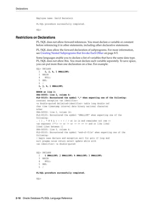 Declarations 
Employee name: David Bernstein 
PL/SQL procedure successfully completed. 
SQL> 
Restrictions on Declarations 
PL/SQL does not allow forward references. You must declare a variable or constant 
before referencing it in other statements, including other declarative statements. 
PL/SQL does allow the forward declaration of subprograms. For more information, 
see Creating Nested Subprograms that Invoke Each Other on page 8-5. 
Some languages enable you to declare a list of variables that have the same data type. 
PL/SQL does not allow this. You must declare each variable separately. To save space, 
you can put more than one declaration on a line. For example: 
SQL> DECLARE 
2 i, j, k, l SMALLINT; 
3 BEGIN 
4 NULL; 
5 END; 
6 / 
i, j, k, l SMALLINT; 
* 
ERROR at line 2: 
ORA-06550: line 2, column 4: 
PLS-00103: Encountered the symbol "," when expecting one of the following: 
constant exception <an identifier> 
<a double-quoted delimited-identifier> table long double ref 
char time timestamp interval date binary national character 
nchar 
ORA-06550: line 2, column 14: 
PLS-00103: Encountered the symbol "SMALLINT" when expecting one of the 
following: 
. ( ) , * @ % & = - + < / > at in is mod remainder not rem => 
<an exponent (**)> <> or != or ~= >= <= <> and or like like2 
like4 likec between || 
ORA-06550: line 5, column 4: 
PLS-00103: Encountered the symbol "end-of-file" when expecting one of the 
following: 
( begin case declare end exception exit for goto if loop mod 
null pragma raise return select update while with 
<an identifier> <a double-quoted 
SQL> DECLARE 
2 i SMALLINT; j SMALLINT; k SMALLINT; l SMALLINT; 
3 BEGIN 
4 NULL; 
5 END; 
6 / 
PL/SQL procedure successfully completed. 
SQL> 
2-18 Oracle Database PL/SQL Language Reference 
 