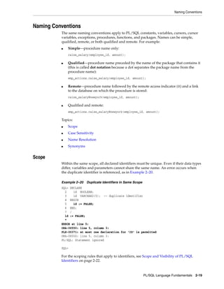 Naming Conventions 
PL/SQL Language Fundamentals 2-19 
Naming Conventions 
The same naming conventions apply to PL/SQL constants, variables, cursors, cursor 
variables, exceptions, procedures, functions, and packages. Names can be simple, 
qualified, remote, or both qualified and remote. For example: 
■ Simple—procedure name only: 
raise_salary(employee_id, amount); 
■ Qualified—procedure name preceded by the name of the package that contains it 
(this is called dot notation because a dot separates the package name from the 
procedure name): 
emp_actions.raise_salary(employee_id, amount); 
■ Remote—procedure name followed by the remote access indicator (@) and a link 
to the database on which the procedure is stored: 
raise_salary@newyork(employee_id, amount); 
■ Qualified and remote: 
emp_actions.raise_salary@newyork(employee_id, amount); 
Topics: 
■ Scope 
■ Case Sensitivity 
■ Name Resolution 
■ Synonyms 
Scope 
Within the same scope, all declared identifiers must be unique. Even if their data types 
differ, variables and parameters cannot share the same name. An error occurs when 
the duplicate identifier is referenced, as in Example 2–20. 
Example 2–20 Duplicate Identifiers in Same Scope 
SQL> DECLARE 
2 id BOOLEAN; 
3 id VARCHAR2(5); -- duplicate identifier 
4 BEGIN 
5 id := FALSE; 
6 END; 
7 / 
id := FALSE; 
* 
ERROR at line 5: 
ORA-06550: line 5, column 3: 
PLS-00371: at most one declaration for 'ID' is permitted 
ORA-06550: line 5, column 3: 
PL/SQL: Statement ignored 
SQL> 
For the scoping rules that apply to identifiers, see Scope and Visibility of PL/SQL 
Identifiers on page 2-22. 
 