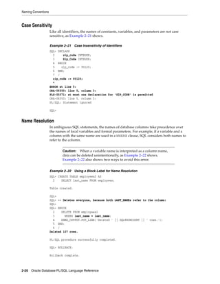 Naming Conventions 
Case Sensitivity 
Like all identifiers, the names of constants, variables, and parameters are not case 
sensitive, as Example 2–21 shows. 
Example 2–21 Case Insensitivity of Identifiers 
SQL> DECLARE 
2 zip_code INTEGER; 
3 Zip_Code INTEGER; 
4 BEGIN 
5 zip_code := 90120; 
6 END; 
7 / 
zip_code := 90120; 
* 
ERROR at line 5: 
ORA-06550: line 5, column 3: 
PLS-00371: at most one declaration for 'ZIP_CODE' is permitted 
ORA-06550: line 5, column 3: 
PL/SQL: Statement ignored 
SQL> 
Name Resolution 
In ambiguous SQL statements, the names of database columns take precedence over 
the names of local variables and formal parameters. For example, if a variable and a 
column with the same name are used in a WHERE clause, SQL considers both names to 
refer to the column. 
Caution: When a variable name is interpreted as a column name, 
data can be deleted unintentionally, as Example 2–22 shows. 
Example 2–22 also shows two ways to avoid this error. 
Example 2–22 Using a Block Label for Name Resolution 
SQL> CREATE TABLE employees2 AS 
2 SELECT last_name FROM employees; 
Table created. 
SQL> 
SQL> -- Deletes everyone, because both LAST_NAMEs refer to the column: 
SQL> 
SQL> BEGIN 
2 DELETE FROM employees2 
3 WHERE last_name = last_name; 
4 DBMS_OUTPUT.PUT_LINE('Deleted ' || SQL%ROWCOUNT || ' rows.'); 
5 END; 
6 / 
Deleted 107 rows. 
PL/SQL procedure successfully completed. 
SQL> ROLLBACK; 
Rollback complete. 
2-20 Oracle Database PL/SQL Language Reference 
 