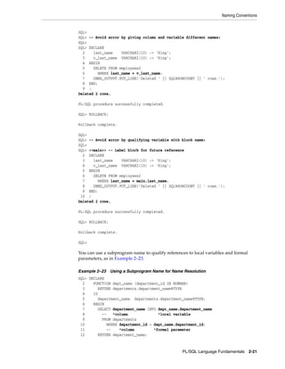 Naming Conventions 
SQL> 
SQL> -- Avoid error by giving column and variable different names: 
SQL> 
SQL> DECLARE 
2 last_name VARCHAR2(10) := 'King'; 
3 v_last_name VARCHAR2(10) := 'King'; 
4 BEGIN 
5 DELETE FROM employees2 
6 WHERE last_name = v_last_name; 
7 DBMS_OUTPUT.PUT_LINE('Deleted ' || SQL%ROWCOUNT || ' rows.'); 
8 END; 
9 / 
Deleted 2 rows. 
PL/SQL Language Fundamentals 2-21 
PL/SQL procedure successfully completed. 
SQL> ROLLBACK; 
Rollback complete. 
SQL> 
SQL> -- Avoid error by qualifying variable with block name: 
SQL> 
SQL> <<main>> -- Label block for future reference 
2 DECLARE 
3 last_name VARCHAR2(10) := 'King'; 
4 v_last_name VARCHAR2(10) := 'King'; 
5 BEGIN 
6 DELETE FROM employees2 
7 WHERE last_name = main.last_name; 
8 DBMS_OUTPUT.PUT_LINE('Deleted ' || SQL%ROWCOUNT || ' rows.'); 
9 END; 
10 / 
Deleted 2 rows. 
PL/SQL procedure successfully completed. 
SQL> ROLLBACK; 
Rollback complete. 
SQL> 
You can use a subprogram name to qualify references to local variables and formal 
parameters, as in Example 2–23. 
Example 2–23 Using a Subprogram Name for Name Resolution 
SQL> DECLARE 
2 FUNCTION dept_name (department_id IN NUMBER) 
3 RETURN departments.department_name%TYPE 
4 IS 
5 department_name departments.department_name%TYPE; 
6 BEGIN 
7 SELECT department_name INTO dept_name.department_name 
8 -- ^column ^local variable 
9 FROM departments 
10 WHERE department_id = dept_name.department_id; 
11 -- ^column ^formal parameter 
12 RETURN department_name; 
 