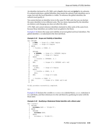 Scope and Visibility of PL/SQL Identifiers 
An identifier declared in a PL/SQL unit is local to that unit and global to its subunits. 
If a subunit redeclares a global identifier, then inside the subunit, both identifiers are in 
scope, but only the local identifier is visible. To reference the global identifier, the 
subunit must qualify it. 
You cannot declare an identifier twice in the same PL/SQL unit, but you can declare 
the same identifier in two different units. The two items represented by the identifier 
are distinct, and changing one does not affect the other. 
A PL/SQL unit cannot reference identifiers declared in other units at the same level, 
because those identifiers are neither local nor global to the block. 
Example 2–24 shows the scope and visibility of several global and local identifiers. The 
global identifier a is redeclared in the first sub-block. 
Example 2–24 Scope and Visibility of Identifiers 
SQL> DECLARE 
2 a CHAR; -- Scope of a (CHAR) begins 
3 b REAL; -- Scope of b begins 
4 BEGIN 
5 -- Visible: a (CHAR), b 
6 
7 DECLARE 
8 a INTEGER; -- Scope of a (INTEGER) begins 
9 c REAL; -- Scope of c begins 
10 BEGIN 
11 -- Visible: a (INTEGER), b, c 
12 NULL; 
13 END; -- Scopes of a (INTEGER) and c end 
14 
15 DECLARE 
16 d REAL; -- Scope of d begins 
17 BEGIN 
18 -- Visible: a (CHAR), b, d 
19 NULL; 
20 END; -- Scope of d ends 
21 
22 -- Visible: a (CHAR), b 
23 END; -- Scopes of a (CHAR) and b end 
24 / 
PL/SQL Language Fundamentals 2-23 
PL/SQL procedure successfully completed. 
SQL> 
Example 2–25 declares the variable birthdate in a labeled block, outer, redeclares it 
in a sub-block, and then references it in the sub-block by qualifying its name with the 
block label. 
Example 2–25 Qualifying a Redeclared Global Identifier with a Block Label 
SQL> <<outer>> 
2 DECLARE 
3 birthdate DATE := '09-AUG-70'; 
4 BEGIN 
5 DECLARE 
6 birthdate DATE; 
7 BEGIN 
8 birthdate := '29-SEP-70'; 
9 
 