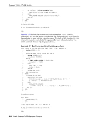 Scope and Visibility of PL/SQL Identifiers 
10 IF birthdate = outer.birthdate THEN 
11 DBMS_OUTPUT.PUT_LINE ('Same Birthday'); 
12 ELSE 
13 DBMS_OUTPUT.PUT_LINE ('Different Birthday'); 
14 END IF; 
15 END; 
16 END; 
17 / 
Different Birthday 
PL/SQL procedure successfully completed. 
SQL> 
Example 2–26 declares the variable rating in a procedure, check_credit, 
redeclares it in a function within the procedure, and then references it in the function 
by qualifying its name with the procedure name. (The built-in SQL function TO_CHAR 
returns the character equivalent of its argument. For more information about TO_ 
CHAR, see Oracle Database SQL Language Reference.) 
Example 2–26 Qualifying an Identifier with a Subprogram Name 
SQL> CREATE OR REPLACE PROCEDURE check_credit (limit NUMBER) AS 
2 rating NUMBER := 3; 
3 
4 FUNCTION check_rating RETURN BOOLEAN IS 
5 rating NUMBER := 1; 
6 over_limit BOOLEAN; 
7 BEGIN 
8 IF check_credit.rating <= limit THEN 
9 over_limit := FALSE; 
10 ELSE 
11 over_limit := TRUE; 
12 rating := limit; 
13 END IF; 
14 RETURN over_limit; 
15 END check_rating; 
16 BEGIN 
17 IF check_rating THEN 
18 DBMS_OUTPUT.PUT_LINE 
19 ('Credit rating over limit (' || TO_CHAR(limit) || '). ' 
20 || 'Rating: ' || TO_CHAR(rating)); 
21 ELSE 
22 DBMS_OUTPUT.PUT_LINE 
23 ('Credit rating OK. ' || 'Rating: ' || TO_CHAR(rating)); 
24 END IF; 
25 END; 
26 / 
Procedure created. 
SQL> BEGIN 
2 check_credit(1); 
3 END; 
4 / 
Credit rating over limit (1). Rating: 3 
PL/SQL procedure successfully completed. 
SQL> 
2-24 Oracle Database PL/SQL Language Reference 
 