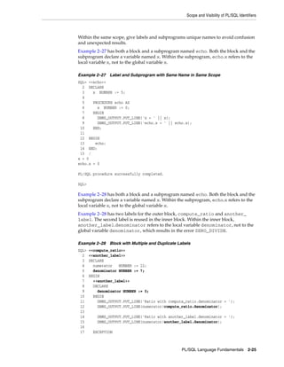Scope and Visibility of PL/SQL Identifiers 
Within the same scope, give labels and subprograms unique names to avoid confusion 
and unexpected results. 
Example 2–27 has both a block and a subprogram named echo. Both the block and the 
subprogram declare a variable named x. Within the subprogram, echo.x refers to the 
local variable x, not to the global variable x. 
Example 2–27 Label and Subprogram with Same Name in Same Scope 
SQL> <<echo>> 
2 DECLARE 
3 x NUMBER := 5; 
4 
5 PROCEDURE echo AS 
6 x NUMBER := 0; 
7 BEGIN 
8 DBMS_OUTPUT.PUT_LINE('x = ' || x); 
9 DBMS_OUTPUT.PUT_LINE('echo.x = ' || echo.x); 
10 END; 
11 
12 BEGIN 
13 echo; 
14 END; 
15 / 
x = 0 
echo.x = 0 
PL/SQL Language Fundamentals 2-25 
PL/SQL procedure successfully completed. 
SQL> 
Example 2–28 has both a block and a subprogram named echo. Both the block and the 
subprogram declare a variable named x. Within the subprogram, echo.x refers to the 
local variable x, not to the global variable x. 
Example 2–28 has two labels for the outer block, compute_ratio and another_ 
label. The second label is reused in the inner block. Within the inner block, 
another_label.denominator refers to the local variable denominator, not to the 
global variable denominator, which results in the error ZERO_DIVIDE. 
Example 2–28 Block with Multiple and Duplicate Labels 
SQL> <<compute_ratio>> 
2 <<another_label>> 
3 DECLARE 
4 numerator NUMBER := 22; 
5 denominator NUMBER := 7; 
6 BEGIN 
7 <<another_label>> 
8 DECLARE 
9 denominator NUMBER := 0; 
10 BEGIN 
11 DBMS_OUTPUT.PUT_LINE('Ratio with compute_ratio.denominator = '); 
12 DBMS_OUTPUT.PUT_LINE(numerator/compute_ratio.denominator); 
13 
14 DBMS_OUTPUT.PUT_LINE('Ratio with another_label.denominator = '); 
15 DBMS_OUTPUT.PUT_LINE(numerator/another_label.denominator); 
16 
17 EXCEPTION 
 