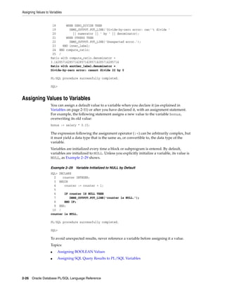 Assigning Values to Variables 
18 WHEN ZERO_DIVIDE THEN 
19 DBMS_OUTPUT.PUT_LINE('Divide-by-zero error: can''t divide ' 
20 || numerator || ' by ' || denominator); 
21 WHEN OTHERS THEN 
22 DBMS_OUTPUT.PUT_LINE('Unexpected error.'); 
23 END inner_label; 
24 END compute_ratio; 
25 / 
Ratio with compute_ratio.denominator = 
3.14285714285714285714285714285714285714 
Ratio with another_label.denominator = 
Divide-by-zero error: cannot divide 22 by 0 
PL/SQL procedure successfully completed. 
SQL> 
Assigning Values to Variables 
You can assign a default value to a variable when you declare it (as explained in 
Variables on page 2-11) or after you have declared it, with an assignment statement. 
For example, the following statement assigns a new value to the variable bonus, 
overwriting its old value: 
bonus := salary * 0.15; 
The expression following the assignment operator (:=) can be arbitrarily complex, but 
it must yield a data type that is the same as, or convertible to, the data type of the 
variable. 
Variables are initialized every time a block or subprogram is entered. By default, 
variables are initialized to NULL. Unless you explicitly initialize a variable, its value is 
NULL, as Example 2–29 shows. 
Example 2–29 Variable Initialized to NULL by Default 
SQL> DECLARE 
2 counter INTEGER; 
3 BEGIN 
4 counter := counter + 1; 
5 
6 IF counter IS NULL THEN 
7 DBMS_OUTPUT.PUT_LINE('counter is NULL.'); 
8 END IF; 
9 END; 
10 / 
counter is NULL. 
PL/SQL procedure successfully completed. 
SQL> 
To avoid unexpected results, never reference a variable before assigning it a value. 
Topics: 
■ Assigning BOOLEAN Values 
■ Assigning SQL Query Results to PL/SQL Variables 
2-26 Oracle Database PL/SQL Language Reference 
 