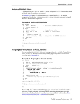 Assigning Values to Variables 
PL/SQL Language Fundamentals 2-27 
Assigning BOOLEAN Values 
Only the values TRUE, FALSE, and NULL can be assigned to a BOOLEAN variable, either 
as literals or as the results of expressions. 
In Example 2–30, the BOOLEAN variable done is initialized to NULL by default, 
assigned the literal value FALSE, compared to a literal BOOLEAN value, and assigned 
the value of a BOOLEAN expression. 
Example 2–30 Assigning BOOLEAN Values 
SQL> DECLARE 
2 done BOOLEAN; -- Initialize to NULL by default 
3 counter NUMBER := 0; 
4 BEGIN 
5 done := FALSE; -- Assign literal value 
6 WHILE done != TRUE -- Compare to literal value 
7 LOOP 
8 counter := counter + 1; 
9 done := (counter > 500); -- Assign value of BOOLEAN expression 
10 END LOOP; 
11 END; 
12 / 
PL/SQL procedure successfully completed. 
SQL> 
Assigning SQL Query Results to PL/SQL Variables 
You can use the SELECT INTO statement to assign values to a variable. For each item 
in the SELECT list, there must be a corresponding, type-compatible variable in the 
INTO list, as in Example 2–31. 
Example 2–31 Assigning Query Results to Variables 
SQL> DECLARE 
2 emp_id employees.employee_id%TYPE := 100; 
3 emp_name employees.last_name%TYPE; 
4 wages NUMBER(7,2); 
5 BEGIN 
6 SELECT last_name, salary + (salary * nvl(commission_pct,0)) 
7 INTO emp_name, wages 
8 FROM employees 
9 WHERE employee_id = emp_id; 
10 
11 DBMS_OUTPUT.PUT_LINE 
12 ('Employee ' || emp_name || ' might make ' || wages); 
13 END; 
14 / 
Employee King might make 24000 
PL/SQL procedure successfully completed. 
SQL> 
Because SQL does not have a BOOLEAN type, you cannot select column values into a 
BOOLEAN variable. For more information about assigning variables with the DML 
statements, including situations when the value of a variable is undefined, see Data 
Manipulation Language (DML) Statements on page 6-1. 
 