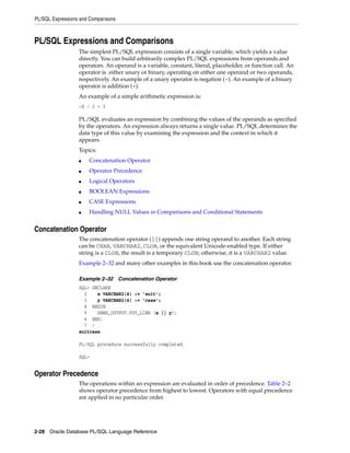 PL/SQL Expressions and Comparisons 
PL/SQL Expressions and Comparisons 
The simplest PL/SQL expression consists of a single variable, which yields a value 
directly. You can build arbitrarily complex PL/SQL expressions from operands and 
operators. An operand is a variable, constant, literal, placeholder, or function call. An 
operator is either unary or binary, operating on either one operand or two operands, 
respectively. An example of a unary operator is negation (-). An example of a binary 
operator is addition (+). 
An example of a simple arithmetic expression is: 
-X / 2 + 3 
PL/SQL evaluates an expression by combining the values of the operands as specified 
by the operators. An expression always returns a single value. PL/SQL determines the 
data type of this value by examining the expression and the context in which it 
appears. 
Topics: 
■ Concatenation Operator 
■ Operator Precedence 
■ Logical Operators 
■ BOOLEAN Expressions 
■ CASE Expressions 
■ Handling NULL Values in Comparisons and Conditional Statements 
Concatenation Operator 
The concatenation operator (||) appends one string operand to another. Each string 
can be CHAR, VARCHAR2, CLOB, or the equivalent Unicode-enabled type. If either 
string is a CLOB, the result is a temporary CLOB; otherwise, it is a VARCHAR2 value. 
Example 2–32 and many other examples in this book use the concatenation operator. 
Example 2–32 Concatenation Operator 
SQL> DECLARE 
2 x VARCHAR2(4) := 'suit'; 
3 y VARCHAR2(4) := 'case'; 
4 BEGIN 
5 DBMS_OUTPUT.PUT_LINE (x || y); 
6 END; 
7 / 
suitcase 
PL/SQL procedure successfully completed. 
SQL> 
Operator Precedence 
The operations within an expression are evaluated in order of precedence. Table 2–2 
shows operator precedence from highest to lowest. Operators with equal precedence 
are applied in no particular order. 
2-28 Oracle Database PL/SQL Language Reference 
 