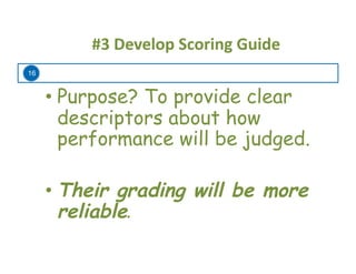 16
#3	
  Develop	
  Scoring	
  Guide	
  
• Purpose? To provide clear
descriptors about how
performance will be judged.
• Their grading will be more
reliable.	
  
 