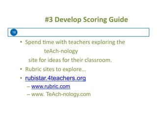 18
	
  	
  	
  	
  	
  #3	
  Develop	
  Scoring	
  Guide	
  
•  Spend	
  =me	
  with	
  teachers	
  exploring	
  the	
  
	
  	
  	
  	
  	
  	
  	
  	
  	
  	
  	
  	
  	
  	
  	
  	
  	
  teAch-­‐nology	
  	
  	
  
	
  	
  	
  	
  	
  	
  site	
  for	
  ideas	
  for	
  their	
  classroom.	
  
•  Rubric	
  sites	
  to	
  explore…	
  
•  rubistar.4teachers.org
– www.rubric.com
– www. TeAch-nology.com
 