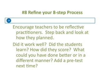 25
#8	
  Reﬁne	
  your	
  8-­‐step	
  Process	
  
Encourage	
  teachers	
  to	
  be	
  reﬂec=ve	
  
prac==oners.	
  	
  Step	
  back	
  and	
  look	
  at	
  
how	
  they	
  planned.	
  
Did	
  it	
  work	
  well?	
  	
  Did	
  the	
  students	
  
learn?	
  How	
  did	
  they	
  score?	
  	
  What	
  
could	
  you	
  have	
  done	
  be:er	
  or	
  in	
  a	
  
diﬀerent	
  manner?	
  Add	
  a	
  pre-­‐test	
  
next	
  =me?	
  
 