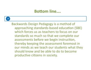26
Bo=om	
  line….	
  
Backwards	
  Design	
  Pedagogy	
  is	
  a	
  method	
  of	
  
approaching	
  standards-­‐based	
  educa=on	
  (SBE)	
  
which	
  forces	
  us	
  as	
  teachers	
  to	
  focus	
  on	
  our	
  
standards	
  so	
  much	
  so	
  that	
  we	
  complete	
  our	
  
assessments	
  before	
  we	
  begin	
  instruc=on,	
  
thereby	
  keeping	
  the	
  assessment	
  foremost	
  in	
  
our	
  minds	
  as	
  we	
  teach	
  our	
  students	
  what	
  they	
  
should	
  know	
  and	
  be	
  able	
  to	
  do	
  to	
  become	
  
produc=ve	
  ci=zens	
  in	
  society.	
  
 