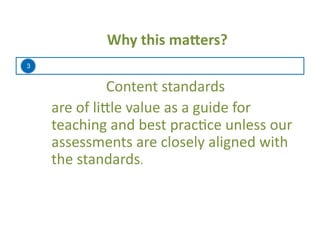 3
Why	
  this	
  ma=ers?	
  
Content	
  standards	
  	
  
	
  are	
  of	
  li:le	
  value	
  as	
  a	
  guide	
  for	
  
teaching	
  and	
  best	
  prac=ce	
  unless	
  our	
  
assessments	
  are	
  closely	
  aligned	
  with	
  
the	
  standards.	
  
 