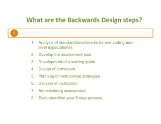 5	
  
What	
  are	
  the	
  Backwards	
  Design	
  steps?	
  
1.  Analysis of standard/benchmarks (or use state grade-
level expectations).
2.  Develop the assessment task.
3.  Development of a scoring guide.
4.  Design of curriculum.
5.  Planning of instructional strategies.
6.  Delivery of instruction.
7.  Administering assessment.
8.  Evaluate/refine your 8-step process.
 