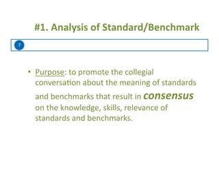7
	
  	
  #1.	
  Analysis	
  of	
  Standard/Benchmark	
  
•  Purpose:	
  to	
  promote	
  the	
  collegial	
  
conversa=on	
  about	
  the	
  meaning	
  of	
  standards	
  
and	
  benchmarks	
  that	
  result	
  in	
  consensus	
  
on	
  the	
  knowledge,	
  skills,	
  relevance	
  of	
  
standards	
  and	
  benchmarks.	
  
 