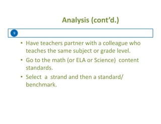 9
	
   	
  Analysis	
  (cont’d.)	
  
•  Have	
  teachers	
  partner	
  with	
  a	
  colleague	
  who	
  
teaches	
  the	
  same	
  subject	
  or	
  grade	
  level.	
  	
  	
  
•  Go	
  to	
  the	
  math	
  (or	
  ELA	
  or	
  Science)	
  	
  content	
  
standards.	
  	
  
•  Select	
  	
  a	
  	
  strand	
  and	
  then	
  a	
  standard/
benchmark.	
  
 