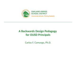 every	
  student.	
  	
  every	
  classroom.	
  	
  every	
  day.	
  
A	
  Backwards	
  Design	
  Pedagogy	
  	
  
for	
  OUSD	
  Principals	
  
Carlos	
  F.	
  Camargo,	
  Ph.D.	
  
 