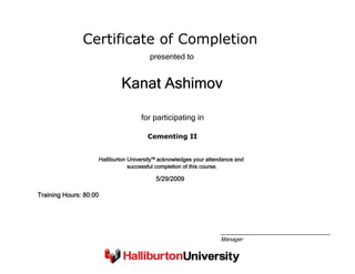 Certificate of Completion
Kanat Ashimov
presented to
Cementing II
for participating in
5/29/2009
Training Hours: 80:00
Halliburton University™ acknowledges your attendance and
successful completion of this course.
Manager
 
