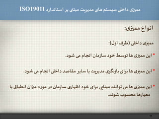 ‫د‬‫ر‬‫استاندا‬ ‫بر‬ ‫مبتنی‬ ‫مدیریت‬‫های‬ ‫سیستم‬ ‫داخلی‬ ‫ی‬‫ممیز‬ISO19011
‫ی‬‫ممیز‬ ‫انواع‬:
‫داخلی‬ ‫ی‬‫ممیز‬(‫ل‬‫او‬ ‫طرف‬:)
*‫شود‬ ‫می‬ ‫انجام‬ ‫داخلی‬ ‫مقاصد‬ ‫سایر‬ ‫یا‬ ‫مدیریت‬ ‫ی‬‫نگر‬‫ز‬‫با‬ ‫ای‬‫ر‬‫ب‬ ‫ها‬ ‫ی‬‫ممیز‬ ‫این‬.
*‫انطباق‬ ‫ان‬‫ز‬‫می‬ ‫د‬‫ر‬‫مو‬‫در‬‫مان‬‫ز‬‫سا‬‫ی‬‫اظهار‬ ‫خود‬ ‫ای‬‫ر‬‫ب‬ ‫مبنایی‬ ‫توانند‬ ‫می‬‫ها‬ ‫ی‬‫ممیز‬‫این‬‫با‬
‫شوند‬ ‫محسوب‬‫ها‬‫ر‬‫معیا‬.
*‫شود‬ ‫می‬ ‫انجام‬‫مان‬‫ز‬‫سا‬ ‫خود‬ ‫توسط‬ ‫ها‬ ‫ی‬‫ممیز‬ ‫این‬.
11
 