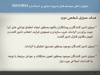‫د‬‫ر‬‫استاندا‬ ‫بر‬ ‫مبتنی‬ ‫مدیریت‬‫های‬ ‫سیستم‬ ‫داخلی‬ ‫ی‬‫ممیز‬ISO19011
‫دوم‬‫شخص‬ ‫ی‬‫ممیز‬ ‫هدف‬:
*‫ی‬‫ممیز‬‫تامین‬‫کنندگان‬‫و‬‫ان‬‫ر‬‫پیمانکا‬‫بالقوه‬‫ر‬‫بمنظو‬‫ایجاد‬‫انطباق‬‫تو‬‫انایی‬‫های‬‫آنها‬
‫جهت‬‫دن‬‫ر‬‫آو‬‫ر‬‫ب‬‫امات‬‫ز‬‫ال‬‫خرید‬‫مان‬‫ز‬‫سا‬‫و‬‫همچنین‬‫فرآیند‬‫انتخاب‬‫تامین‬‫کن‬‫نده‬‫و‬
‫تعیین‬‫مکانیزم‬‫ل‬‫کنتر‬‫تامین‬‫کننده‬
*‫ی‬‫ممیز‬‫تامین‬‫کنندگان‬‫موجود‬‫ر‬‫بمنظو‬‫تعیین‬‫مشکالت‬‫و‬‫عوامل‬‫مرتبط‬‫با‬‫توجه‬
‫به‬‫اقدامات‬‫اصالحی‬‫د‬‫ر‬‫مو‬‫نیاز‬
*‫ی‬‫ممیز‬‫تامین‬‫کنندگان‬‫موجود‬‫ر‬‫بمنظو‬‫تصدیق‬‫انطباق‬‫با‬‫امات‬‫ز‬‫ال‬
14
 